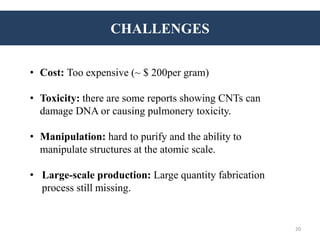CHALLENGES
• Cost: Too expensive (~ $ 200per gram)
• Toxicity: there are some reports showing CNTs can
damage DNA or causing pulmonery toxicity.
• Manipulation: hard to purify and the ability to
manipulate structures at the atomic scale.
• Large-scale production: Large quantity fabrication
process still missing.
20
 