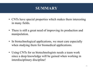 SUMMARY
• CNTs have special properties which makes them interesting
in many fields.
• There is still a great need of improving its production and
manipulation.
• In biotechnological applications, we must care especially
when studying them for biomedical applications.
• Using CNTs for us biotechnologists needs a team work
since a deep knowledge will be gained when working in
interdisciplinary discipline!
21
 