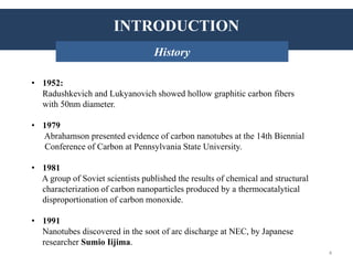 INTRODUCTION: History
• 1952:
Radushkevich and Lukyanovich showed hollow graphitic carbon fibers
with 50nm diameter.
• 1979
Abrahamson presented evidence of carbon nanotubes at the 14th Biennial
Conference of Carbon at Pennsylvania State University.
• 1981
A group of Soviet scientists published the results of chemical and structural
characterization of carbon nanoparticles produced by a thermocatalytical
disproportionation of carbon monoxide.
• 1991
Nanotubes discovered in the soot of arc discharge at NEC, by Japanese
researcher Sumio Iijima.
INTRODUCTION
History
4
 