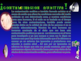 La contaminación auditiva o también llamada acústica es el exceso de sonido que altera las condiciones normales del medio ambiente en una determinada zona, y nuestras condiciones como seres humanos. Si el ruido no se traslada en el tiempo como las otras contaminaciones, también puede causar grandes daños en la calidad de vida de las personas si no se controla adecuadamente. Nosotros los seres humanos no tomamos conciencia de el daño que nos hace esta contaminación auditiva ya que no  nos interesamos en el tema para investigarlo y ya que aunque a veces nos lo digan no hacemos caso pero hay tanta información que si la diéramos a conocer ya no seriamos tan ignorantes y prestaríamos mas atención a nuestra salud . Así que por ser ignorantes no sabemos los riesgos que esta nos pueda ocasionar, pero aquí mostraremos alguna información breve pero muy cierta de los efectos de la contaminación auditiva, para reflexionar un poco.