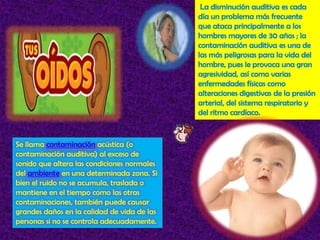 La disminución auditiva es cada día un problema más frecuente que ataca principalmente a los hombres mayores de 30 años ; la contaminación auditiva es una de las más peligrosas para la vida del hombre, pues le provoca una gran agresividad, así como varias enfermedades físicas como alteraciones digestivas de la presión arterial, del sistema respiratorio y del ritmo cardíaco. Se llama contaminación acústica (o contaminación auditiva) al exceso de sonido que altera las condiciones normales del ambiente en una determinada zona. Si bien el ruido no se acumula, traslada o mantiene en el tiempo como las otras contaminaciones, también puede causar grandes daños en la calidad de vida de las personas si no se controla adecuadamente. 