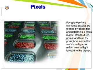 Pixels
Faceplate picture
elements (pixels) are
formed by depositing
and patterning a black
matrix, standard red,
green, and blue TV
phosphors and a thin
aluminum layer to
reflect colored light
forward to the viewer.

 
