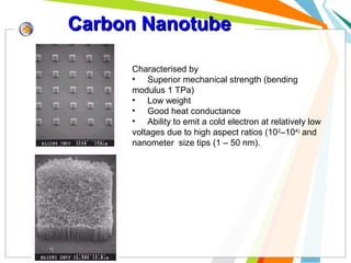 Carbon Nanotube
Characterised by
• Superior mechanical strength (bending
modulus 1 TPa)
• Low weight
• Good heat conductance
• Ability to emit a cold electron at relatively low
voltages due to high aspect ratios (102–104) and
nanometer size tips (1 – 50 nm).

 