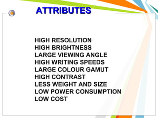 ATTRIBUTES
HIGH RESOLUTION
HIGH BRIGHTNESS
LARGE VIEWING ANGLE
HIGH WRITING SPEEDS
LARGE COLOUR GAMUT
HIGH CONTRAST
LESS WEIGHT AND SIZE
LOW POWER CONSUMPTION
LOW COST

 