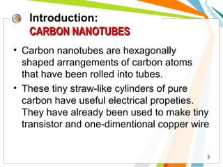 Introduction:
CARBON NANOTUBES
• Carbon nanotubes are hexagonally
shaped arrangements of carbon atoms
that have been rolled into tubes.
• These tiny straw-like cylinders of pure
carbon have useful electrical propeties.
They have already been used to make tiny
transistor and one-dimentional copper wire

3

 