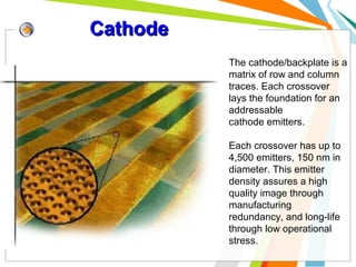 Cathode
The cathode/backplate is a
matrix of row and column
traces. Each crossover
lays the foundation for an
addressable
cathode emitters.
Each crossover has up to
4,500 emitters, 150 nm in
diameter. This emitter
density assures a high
quality image through
manufacturing
redundancy, and long-life
through low operational
stress.

 