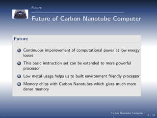 Future

Future of Carbon Nanotube Computer
Future
1

Continuous imporovement of computational power at low energy
losses

2

This basic instruction set can be extended to more powerful
processor

3

Low metal usage helps us to built environment friendly processor

4

Memory chips with Carbon Nanotubes which gives much more
dense memory

Carbon Nanotube Computer

12 / 15

 