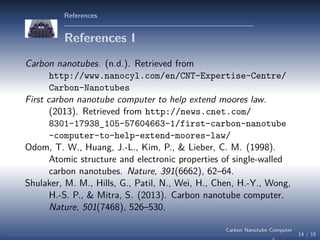 References

References I
Carbon nanotubes. (n.d.). Retrieved from
http://www.nanocyl.com/en/CNT-Expertise-Centre/
Carbon-Nanotubes
First carbon nanotube computer to help extend moores law.
(2013). Retrieved from http://news.cnet.com/
8301-17938_105-57604663-1/first-carbon-nanotube
-computer-to-help-extend-moores-law/
Odom, T. W., Huang, J.-L., Kim, P., & Lieber, C. M. (1998).
Atomic structure and electronic properties of single-walled
carbon nanotubes. Nature, 391(6662), 62–64.
Shulaker, M. M., Hills, G., Patil, N., Wei, H., Chen, H.-Y., Wong,
H.-S. P., & Mitra, S. (2013). Carbon nanotube computer.
Nature, 501(7468), 526–530.
Carbon Nanotube Computer

14 / 15

 