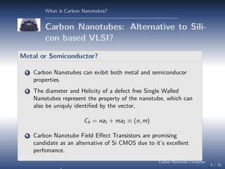 What is Carbon Nanotubes?

Carbon Nanotubes: Alternative to Silicon based VLSI?
Metal or Semiconductor?
1

Carbon Nanotubes can exibit both metal and semiconducor
properties.

2

The diameter and Helicity of a defect free Single Walled
Nanotubes represent the property of the nanotube, which can
also be uniquly identiﬁed by the vector,
Ch = na1 + ma2 ≡ (n, m)

3

Carbon Nanotube Field Eﬀect Transistors are promising
candidate as an alternative of Si CMOS due to it’s excellent
perfomance.
Carbon Nanotube Computer

5 / 15

 
