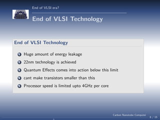 End of VLSI era?

End of VLSI Technology

End of VLSI Technology
1

Huge amount of energy leakage

2

22nm technology is achieved

3

Quantum Eﬀects comes into action below this limit

4

cant make transistors smaller than this

5

Processor speed is limited upto 4GHz per core

Carbon Nanotube Computer

6 / 15

 