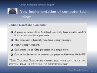 Carbon Nanotubes comes to resque!

New Implementation of computer technology
Carbon Nanotube Computer
1

A group of scientists of Stanford University have created world’s
ﬁrst carbon nanotube processor.

2

The processor is basically free from energy leakage.

3

Highly energy eﬃcient.

4

Can create 10-15 GHz processor in a single core.

5

Can be implemented in present computer architecures like MIPS.

“The Carbon Nanotube computer runs an operating
system that is capable of multitasking”
Carbon Nanotube Computer

7 / 15

 