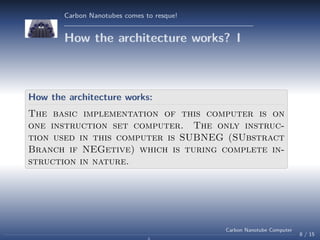 Carbon Nanotubes comes to resque!

How the architecture works? I

How the architecture works:
The basic implementation of this computer is on
one instruction set computer. The only instruction used in this computer is SUBNEG (SUbstract
Branch if NEGetive) which is turing complete instruction in nature.

Carbon Nanotube Computer

8 / 15

 