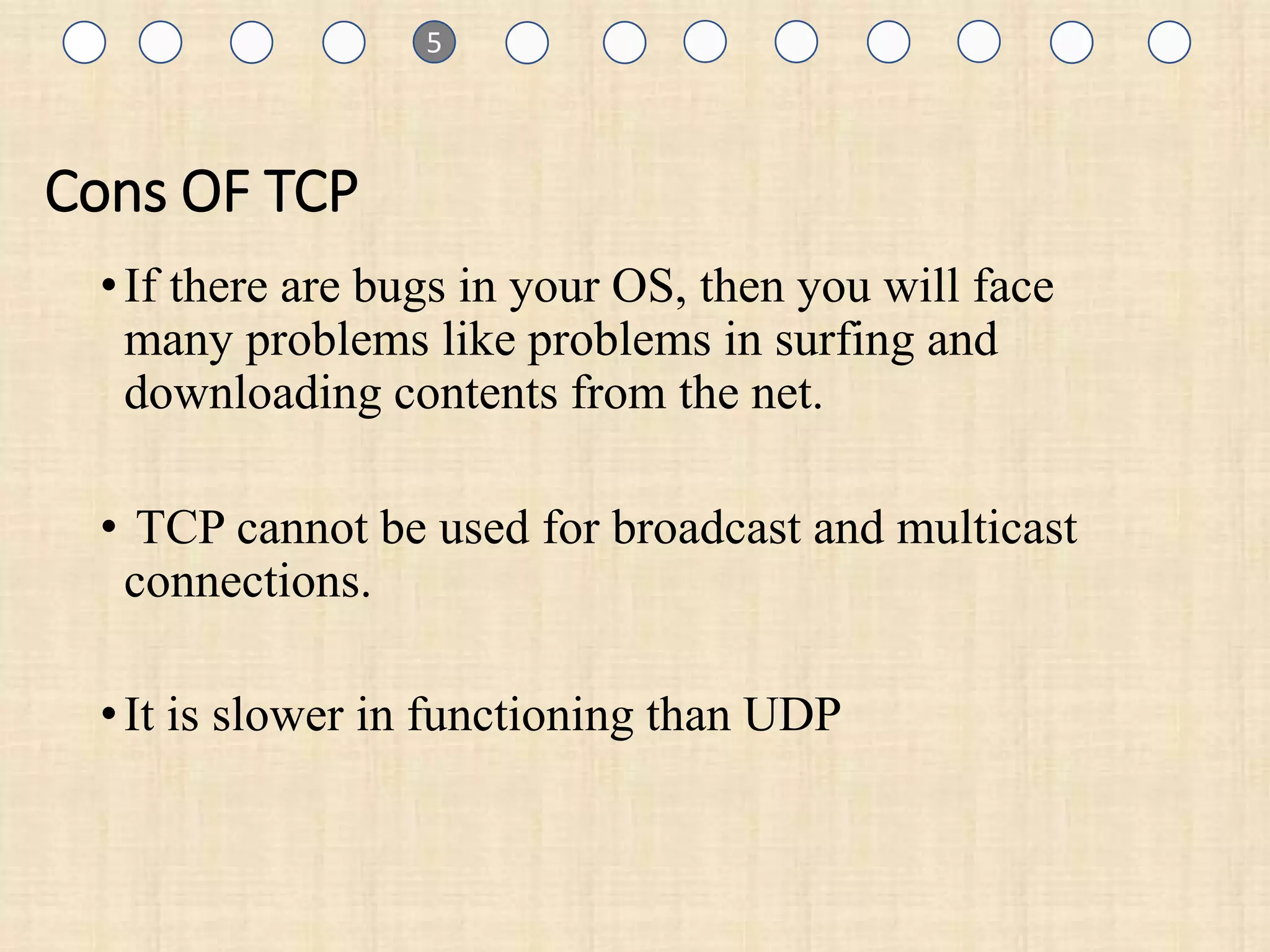 1
Cons OF TCP
•If there are bugs in your OS, then you will face
many problems like problems in surfing and
downloading contents from the net.
• TCP cannot be used for broadcast and multicast
connections.
•It is slower in functioning than UDP
1 5
 