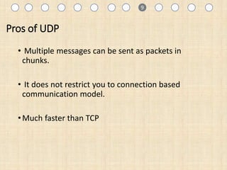 Pros of UDP
• Multiple messages can be sent as packets in
chunks.
• It does not restrict you to connection based
communication model.
•Much faster than TCP
1 9
 