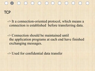 1
TCP
-> It a connection-oriented protocol, which means a
connection is established before transferring data.
-> Connection should be maintained until
the application programs at each end have finished
exchanging messages.
-> Used for confidential data transfer
1 2
 