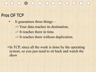1
Pros OF TCP
• It guarantees three things –
-> Your data reaches its destination,
-> It reaches there in time.
-> It reaches there without duplication.
•In TCP, since all the work is done by the operating
system, so you just need to sit back and watch the
show
1 4
 