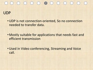 UDP
•UDP is not connection-oriented, So no connection
needed to transfer data.
•Mostly suitable for applications that needs fast and
efficient transmission
•Used in Video conferencing, Streaming and Voice
call.
1 7
 