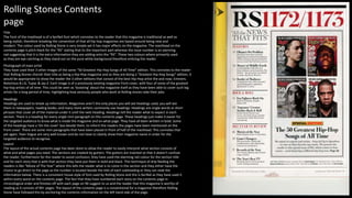 Title
The Font of the masthead is of a Serifed font which connotes to the reader that this magazine is traditional as well as
being stylish, therefore breaking the convention of that all hip hop magazines are based around being new and
modern. The colour used by Rolling Stone is very simple yet it has major effects on the magazine. The masthead on the
contents page is pitch black for the “RS” stating that its the important part whereas the issue number is an alarming
red suggesting that it is the extra information they are adding onto the “RS”. These two colours where primarily used
as they are eye catching as they stand out on the pure white background therefore enticing the reader.
Headings
Headings are used to break up information. Magazines aren’t the only places you will see headings used, you will see
them in newspapers, reading books, and many more writers commonly use headings. Headings are single words or short
phrases that cover all of the material under it until the next heading. Headings tell the reader what to expect in each
section. There is a heading for every single mini paragraph on this contents page. These headings just make it easier for
the targeted audience to know what is inside the magazine and on what page. They have all been written in bold. Some
of the headings have a ‘On the cover’ box beside them, to inform the readers the pages have been mentioned on the
front cover. There are some mini paragraphs that have been placed in front of half of the masthead. This connotes that
yet again, Teen Vogue are very well known and do not have to clearly show their magazine name in order for the
targeted audience to recognise.
Layout
The layout of the actual contents page has been done to allow the reader to easily interpret what section consists of
what and what pages you need. The sections are created by gutters. The gutters are inserted so that it doesn’t confuse
the reader, furthermore for the reader to avoid confusion, they have used the alarming red colour for the section title
and for each story that is with that section they have put them in bold and black. This technique of drip feeding the
readers is like “Movie of The Year” where this tells the reader what is to come in the section and they either have the
choice to go direct to the page as the number is located beside the title of each subheading or they can read the
information below. There is a consistent house style of font used by Rolling Stone and this is Serifed as they have used it
within every word on the contents page. The fact that they have numbered each story on the contents page in
chronological order and finishes off with each page on 90 suggest to us and the reader that this magazine is worthy of
reading as it consists of 90+ pages. The layout of the contents page is a conventional for a magazine therefore Rolling
Stone have followed this by anchoring the contents information on the left hand side of the page.
Photograph of main artist
They have used their 3 other images of the same “50 Greatest Hip-Hop Songs of All Time” edition. This connotes to the reader
that Rolling Stones cherish their title as being a Hip-Hop magazine and as they are doing a “Greatest Hip-Hop Songs” edition, it
would be appropriate to show the reader the 3 other editions that consist of the best Hip-Hop artist the and now; Eminem,
Notorious B.I.G, Tupac & Jay-Z. Each image is of a previously existing magazine front cover, with four of some of the greatest
hip-hop artists of all time. This could be seen as ’boasting’ about the magazine itself as they have been able to cover such big
artists for a long period of time, highlighting how seriously people who work at Rolling stones take their jobs.
Rolling Stones Contents
page
 