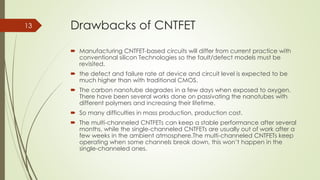 Drawbacks of CNTFET
 Manufacturing CNTFET-based circuits will differ from current practice with
conventional silicon Technologies so the fault/defect models must be
revisited.
 the defect and failure rate at device and circuit level is expected to be
much higher than with traditional CMOS.
 The carbon nanotube degrades in a few days when exposed to oxygen.
There have been several works done on passivating the nanotubes with
different polymers and increasing their lifetime.
 So many difficulties in mass production, production cost.
 The multi-channeled CNTFETs can keep a stable performance after several
months, while the single-channeled CNTFETs are usually out of work after a
few weeks in the ambient atmosphere.The multi-channeled CNTFETs keep
operating when some channels break down, this won’t happen in the
single-channeled ones.
13
 