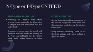 N-Type or P-Type CNTFETs
ATMOSPHERIC ADSORPTION
• Previously, all CNTFETs were p-type
because contact doping by the adsorption
of oxygen from the atmosphere was not
understood.
• Atmospheric oxygen near the metal and
nanotube contacts affects the bending of
the Fermi level and kept it near the valence
band, which makes injection of holes
easier.
OXYGEN DESORPTION
• Oxygen desorption at high temperature in
the vacuum, adapts the Fermi level near
the conduction band, allowing the injection
of electrons.
• using thermal annealing, there is no
threshold voltage shift when making n-
type from p-type .
 