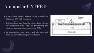 Ambipolar CNTFETs
• A back gated n-type CNTFETs can be achieved by
doping the CNT with potassium.
• Shift the Fermi level from the valence band edge to
the conduction band edge by transferring the
electrons from potassium atoms to the CNTs.
• An intermediate state where both electrons and
holes are allowed to ambipolar conduction.
 