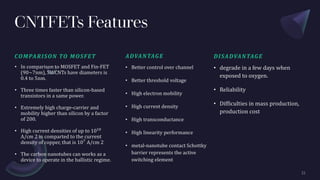 CNTFETs Features
COMPARISON TO MOSFET
• In comparison to MOSFET and Fin-FET
(90~7nm), SWCNTs have diameters is
0.4 to 5nm.
• Three times faster than silicon-based
transistors in a same power.
• Extremely high charge-carrier and
mobility higher than silicon by a factor
of 200.
• High current densities of up to 1010
A/cm 2 in comparted to the current
density of copper, that is 107
A/cm 2
• The carbon nanotubes can works as a
device to operate in the ballistic regime.
ADVANTAGE
• Better control over channel
• Better threshold voltage
• High electron mobility
• High current density
• High transconductance
• High linearity performance
• metal-nanotube contact Schottky
barrier represents the active
switching element
DISADVANTAGE
• degrade in a few days when
exposed to oxygen.
• Reliability
• Difficulties in mass production,
production cost
 