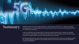 Summary CNTFETs are provide dense, high performance, and low power circuits. It is a rapidly developing
technology due to its outstanding electrical characteristics. They are the most promising alternative
for conventional transistors.
In theory, CNTFETs have the potential to reach the terahertz regime when compared to standard
semiconductor technologies. Nevertheless, this field is still at an early stage, and for the time being,
researchers should remain focused on lowering the process variation.
Technology advancements such as 5G networks increase the pressure to improve smartphone battery
life, spectral efficiency, and more. One potential solution is the use of carbon nanotube field-effect
transistors (CNTFETs).
 