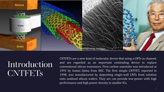 Introduction
CNTFETs
CNTFETs are a new kind of molecular device that using a CNTs as channel,
and are regarded as an important contending device to replace
conventional silicon transistors. First carbon nanotube was introduced at
1991 by Sumio Iijima from NEC. The first simple CNTFET, reported in
1998, was manufactured by depositing single-wall CNTs from solution
onto oxidized silicon wafers. They are can provide low-power with high
performance and high power density in smaller ICs.
 