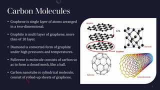 Carbon Molecules
• Graphene is single layer of atoms arranged
in a two-dimensional.
• Graphite is multi layer of graphene, more
than of 10 layer.
• Diamond is converted form of graphite
under high pressures and temperatures.
• Fullerene is molecule consists of carbon so
as to form a closed mesh, like a ball.
• Carbon nanotube is cylindrical molecule,
consist of rolled-up sheets of graphene.
 
