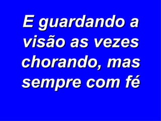E guardando a visão as vezes chorando, mas sempre com fé 