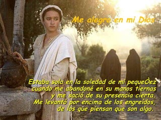 Estaba sola en la soledad de mi pequeñez cuando me abandoné en su manos tiernas y me sació de su presencia cierta. Me levantó por encima de los engreídos, de los que piensan que son algo.   Me alegro en mi Dios 
