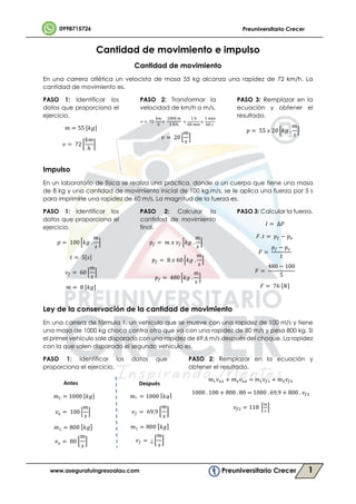 1
Cantidad de movimiento e impulso
Cantidad de movimiento
En una carrera atlética un velocista de masa 55 kg alcanza una rapidez de 72 km/h. La
cantidad de movimiento es.
PASO 1: Identificar los
datos que proporciona el
ejercicio.
𝑚 = 55 [𝑘𝑔]
𝑣 = 72
𝑘𝑚
ℎ
PASO 2: Transformar la
velocidad de km/h a m/s.
𝑣 = 72
𝑘𝑚
ℎ
𝑥
1000 𝑚
1 𝑘𝑚
𝑥
1 ℎ
60 𝑚𝑖𝑛
𝑥
1 𝑚𝑖𝑛
60 𝑠
𝑣 = 20
𝑚
𝑠
PASO 3: Remplazar en la
ecuación y obtener el
resultado.
𝑝 = 55 𝑥 20 𝑘𝑔 .
𝑚
𝑠
Impulso
En un laboratorio de física se realiza una práctica, donde a un cuerpo que tiene una masa
de 8 kg y una cantidad de movimiento inicial de 100 kg.m/s, se le aplica una fuerza por 5 s
para imprimirle una rapidez de 60 m/s. La magnitud de la fuerza es.
PASO 1: Identificar los
datos que proporciona el
ejercicio.
𝑝 = 100 𝑘𝑔 .
𝑚
𝑠
𝑡 = 5[𝑠]
𝑣 = 60
𝑚
𝑠
𝑚 = 8 [𝑘𝑔]
PASO 2: Calcular la
cantidad de movimiento
final.
𝑝 = 𝑚 𝑥 𝑣 𝑘𝑔 .
𝑚
𝑠
𝑝 = 8 𝑥 60 𝑘𝑔 .
𝑚
𝑠
𝑝 = 480 𝑘𝑔 .
𝑚
𝑠
PASO 3: Calcular la fuerza.
𝐼 = ∆𝑃
𝐹. 𝑡 = 𝑝 − 𝑝
𝐹 =
𝑝 − 𝑝
𝑡
𝐹 =
480 − 100
5
𝐹 = 76 [𝑁]
Ley de la conservación de la cantidad de movimiento
En una carrera de fórmula 1, un vehículo que se mueve con una rapidez de 100 m/s y tiene
una masa de 1000 kg choca contra otro que va con una rapidez de 80 m/s y pesa 800 kg. Si
el primer vehículo sale disparado con una rapidez de 69,6 m/s después del choque. La rapidez
con la que salen disparado el segundo vehículo es.
PASO 1: Identificar los datos que
proporciona el ejercicio.
PASO 2: Remplazar en la ecuación y
obtener el resultado.
𝑚 𝑣 + 𝑚 𝑣 = 𝑚 𝑣 + 𝑚 𝑣
1000 . 100 + 800 . 80 = 1000 . 69,9 + 800 . 𝑣
𝑣 = 118
Antes Después
𝑚 = 1000 [𝑘𝑔]
𝑣 = 100
𝑚
𝑠
𝑚1 = 800 [ 𝑘𝑔]
𝑣 𝑜 = 80
𝑚
𝑠
𝑚1 = 1000 [ 𝑘𝑔]
𝑣 𝑓 = 69,9
𝑚
𝑠
𝑚1 = 800 [ 𝑘𝑔]
𝑣 𝑓 = ¿
𝑚
𝑠
 