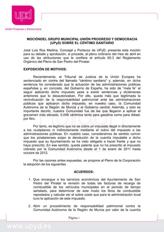 Página 1
MOCIÓNDEL GRUPO MUNICIPAL UNIÓN PROGRESO Y DEMOCRACIA
(UPyD) SOBRE EL CÉNTIMO SANITARIO
José Luis Ros Medina, Concejal y Portavoz de UPyD, presenta esta moción
para su debate y aprobación, si procede, al pleno ordinario del mes de abril en
uso de las atribuciones que le confiere el artículo 60.3 del Reglamento
Orgánico del Pleno de San Pedro del Pinatar.
EXPOSICIÓN DE MOTIVOS:
Recientemente, el Tribunal de Justicia de la Unión Europea ha
sentenciado en contra del llamado “céntimo sanitario” y, además, en dicha
sentencia ha considerado que la actuación de las administraciones públicas
españolas y, en concreto, del Gobierno de España, ha sido de “mala fe” al
seguir aplicando dicho impuesto pese a existir sentencias y dictámenes
anteriores que lo desautorizaban. Por ello, queda más que legitimada la
reivindicación de la responsabilidad patrimonial ante las administraciones
públicas que aplicaron dicho impuesto, en nuestro caso, la Comunidad
Autónoma de la Región de Murcia y el Gobierno central. Además, y esto es
importante decirlo, nuestra Comunidad fue de las que llegaron a aplicar el
gravamen más elevado, 0,048 céntimos tanto para gasolina como para diésel,
por litro.
Por tanto, es legítimo que no se cobre un impuesto ilegal ni directamente
a los ciudadanos ni indirectamente mediante el cobro del impuesto a las
administraciones públicas. En nuestro caso, consideramos de sentido común
que los pinatarenses exijan la devolución de la cuantía imputable a dicho
impuesto que su Ayuntamiento se ha visto obligado a hacer frente y que no
haya prescrito. En ese sentido, queda patente que no ha prescrito el impuesto
cobrado por la Comunidad Autónoma desde el 1 de enero de 2011 hasta
octubre de 2012.
Por las razones antes expuestas, se propone al Pleno de la Corporación
la adopción de los siguientes
ACUERDOS:
1. Que encargue a los servicios económicos del Ayuntamiento de San
Pedro del Pinatar la revisión de todas las facturas de recarga de
combustible de los vehículos municipales en el periodo de tiempo
señalado, para determinar de este modo los litros de combustible
repostados y calcular así el sobre coste que para la administración local
tuvo la aplicación de este impuesto.
2. Abrir un procedimiento de responsabilidad patrimonial contra la
Comunidad Autónoma de la Región de Murcia por valor de la cuantía
 
