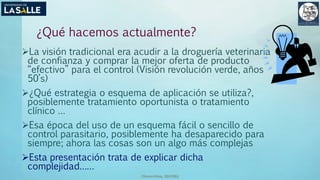 (Benavides, 2015©)
¿Qué hacemos actualmente?
La visión tradicional era acudir a la droguería veterinaria
de confianza y comprar la mejor oferta de producto
“efectivo” para el control (Visión revolución verde, años
50’s)
¿Qué estrategia o esquema de aplicación se utiliza?,
posiblemente tratamiento oportunista o tratamiento
clínico …
Esa época del uso de un esquema fácil o sencillo de
control parasitario, posiblemente ha desaparecido para
siempre; ahora las cosas son un algo más complejas
Esta presentación trata de explicar dicha
complejidad……
 