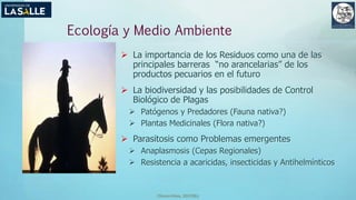 (Benavides, 2015©)
Ecología y Medio Ambiente
 La importancia de los Residuos como una de las
principales barreras “no arancelarias” de los
productos pecuarios en el futuro
 La biodiversidad y las posibilidades de Control
Biológico de Plagas
 Patógenos y Predadores (Fauna nativa?)
 Plantas Medicinales (Flora nativa?)
 Parasitosis como Problemas emergentes
 Anaplasmosis (Cepas Regionales)
 Resistencia a acaricidas, insecticidas y Antihelmínticos
 