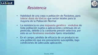 (Benavides, 2015©)
Resistencia
• Habilidad de una cepa o población de Parásitos, para
tolerar dosis de tóxicos que serían letales para la
mayoría de la Población Normal
• La resistencia es una respuesta genético - evolutiva de
toda población sujeta a aplicaciones continuas de un
pesticida, debido a la constante presión selectiva, por
esto es un fenómeno inevitable (pero retardable).
• En el campo, pérdida de eficacia de un producto en
una población que era previamente susceptible, bajo
condiciones de adecuada aplicación.
 