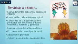 Temáticas a discutir…
• Los fundamentos del control parasitario
integral
• La necesidad del cambio conceptual
• La realidad de la disponibilidad de
productos por parte de la industria
veterinaria. Patentes y genéricos
• La resistencia a los antiparasitarios
• El concepto del control poblacional
• Aplicaciones prácticas
• ¿Cómo transferir estos conocimientos?
(Benavides, 2015©)
 