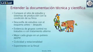 Entender la documentación técnica y científica
• Compare el sitio de estudio y
sistemas de producción con la
condición de su finca
• Desconfíe de estudios con el
esquema antes – después
• Evidencia de grupos control no
tratados o con tratamiento alterno
• Mejor cada grupo en un potrero
aparte
• Ciclicidad y estacionalidad
• Experimente en la finca!
(Benavides, 2015©)
 