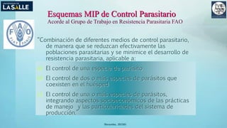 (Benavides, 2015©)
Esquemas MIP de Control Parasitario
Acorde al Grupo de Trabajo en Resistencia Parasitaria FAO
“Combinación de diferentes medios de control parasitario,
de manera que se reduzcan efectivamente las
poblaciones parasitarias y se minimice el desarrollo de
resistencia parasitaria, aplicable a:
a) El control de una especie de parásito
b) El control de dos o más especies de parásitos que
coexisten en el huésped
c) El control de una o más especies de parásitos,
integrando aspectos socioeconómicos de las prácticas
de manejo y las particularidades del sistema de
producción.”
 