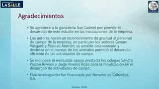 Agradecimientos
• Se agradece a la ganadería San Gabriel por permitir el
desarrollo de este estudio en las instalaciones de la empresa.
• Los autores hacen un reconocimiento de gratitud al personal
de campo de la empresa, en particular los señores Genaro
Vásquez y Pascual Alarcón; su amable colaboración y
destreza en el manejo de los animales permitió el desarrollo
eficiente de las actividades de campo.
• Se reconoce el invaluable apoyo prestado los colegas Sandra
Pinzón Riveros y Jorge Riveros Rozo para la movilización en el
desarrollo de actividades de campo.
• Esta investigación fue financiada por Novartis de Colombia,
S.A.
(Benavides, 2015©)
 