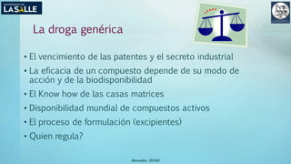 La droga genérica
• El vencimiento de las patentes y el secreto industrial
• La eficacia de un compuesto depende de su modo de
acción y de la biodisponibilidad
• El Know how de las casas matrices
• Disponibilidad mundial de compuestos activos
• El proceso de formulación (excipientes)
• Quien regula?
(Benavides, 2015©)
 