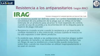 Resistencia a los antiparasitarios (según IRAC)
• La resistencia puede ser definida como "un cambio heredable en la
sensibilidad de una población de la plaga que se refleja en la falla
reiterada de un producto para alcanzar el nivel esperado de control,
cuando se usa de acuerdo a la recomendación de la etiqueta para la
especie de plaga indicada”
• Resistencia cruzada ocurre cuando la resistencia a un insecticida
confiere resistencia a otro insecticida, incluso cuando el insecto no
ha sido expuesto a este último producto.
• Es evidente que, debido a las poblaciones de insectos plagas suelen
ser grandes en tamaño y se reproducen rápidamente, siempre hay
un riesgo de que la resistencia a insecticidas puede evolucionar,
sobre todo cuando los insecticidas se utilizan inapropiadamente o
se usan en exceso.
(Benavides, 2015©)
 