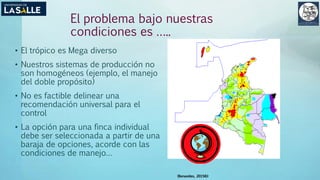 (Benavides, 2015©)
El problema bajo nuestras
condiciones es …..
• El trópico es Mega diverso
• Nuestros sistemas de producción no
son homogéneos (ejemplo, el manejo
del doble propósito)
• No es factible delinear una
recomendación universal para el
control
• La opción para una finca individual
debe ser seleccionada a partir de una
baraja de opciones, acorde con las
condiciones de manejo…
 