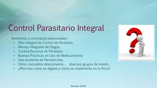 Control Parasitario Integral
Sinónimos o conceptos relacionados:
• Plan Integral de Control de Parásitos
• Manejo Integrado de Plagas
• Control Racional de Parásitos
• Buenas Prácticas en Uso de Medicamentos
• Uso prudente de Parasiticidas
• Otros conceptos relacionados… diversos grupos de interés
• ¿Pero eso como se digiere y cómo se implementa en la finca?
(Benavides, 2015©)
 