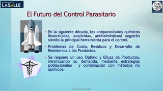 (Benavides, 2015©)
El Futuro del Control Parasitario
• En la siguiente década, los antiparasitarios químicos
(Insecticidas, acaricidas, antihelmínticos) seguirán
siendo la principal herramienta para el control.
• Problemas de Costo, Residuos y Desarrollo de
Resistencia a los Productos.
• Se requiere un uso Optimo y Eficaz de Productos,
minimizando su demanda, mediante estrategias
poblacionales y combinación con métodos no
químicos.
 