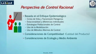 (Benavides, 2015©)
Perspectiva de Control Racional
• Basada en el Enfoque Epidemiológico
– Ciclos de Vida y Transmisión Patógenos
– Estacionalidad y diferencias individuales
– Estrategias Poblacionales de Control
– Uso de la Modelización
– Uso de Métodos Alternos de Control
• Consideraciones de Competitividad (Calidad del Producto)
• Consideraciones de Ecología y Medio Ambiente
 