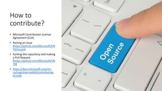 How to
contribute?
• Microsoft Contribution License
Agreement (CLA)
• Raising an issue
(https://github.com/Microsoft/CN
TK/issues)
• Forking the repository and making
a Pull Request
(https://github.com/Microsoft/CN
TK)
• https://docs.microsoft.com/en-
us/cognitive-toolkit/contributing-
to-cntk
 