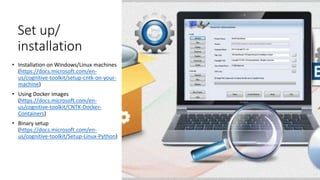 Set up/
installation
• Installation on Windows/Linux machines
(https://docs.microsoft.com/en-
us/cognitive-toolkit/setup-cntk-on-your-
machine)
• Using Docker images
(https://docs.microsoft.com/en-
us/cognitive-toolkit/CNTK-Docker-
Containers)
• Binary setup
(https://docs.microsoft.com/en-
us/cognitive-toolkit/Setup-Linux-Python)
 