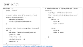 mnistTrain = [
action = "train"
# network builder block (from scratch or load)
BrainScriptNetworkBuilder = (
new ComputationNetwork
include "$ConfigDir$/OneHidden.bs"
)
# learner block (which training algorithm to use)
SGD = [
modelPath = "$ModelDir$/Hidden_Model.dnn"
epochSize = 60000
minibatchSize = 32
learningRatesPerMB = 0.1
maxEpochs = 30
]
# reader block (how to load features and labels)
reader = [
readerType = "CNTKTextFormatReader"
file = "$DataDir$/Train-28x28_cntk_text.txt"
input = [
features = [
dim = 784
format = "dense"
]
labels = [
dim = 10
format = "dense"
]
]
]
]
BrainScript
https://docs.microsoft.com/en-us/cognitive-toolkit/using-cntk-with-brainscript
 