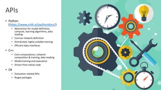 APIs
• Python
(https://www.cntk.ai/pythondocs/)
• Abstraction for model definition,
compute, learning algorithms, data
reading
• Concise network definition
• Distributed, highly scalable training
• Efficient data interfaces
• C++
• Core computations, network
composition & training, data reading
• Model training and evaluation
• Driven from native code
• C#
• Evaluation related APIs
• Nuget packages
 